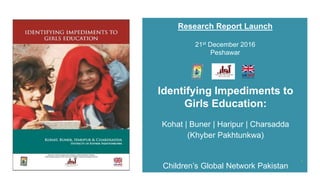 1
Identifying Impediments to
Girls Education:
Kohat | Buner | Haripur | Charsadda
(Khyber Pakhtunkwa)
Children’s Global Network Pakistan
Research Report Launch
21st December 2016
Peshawar
 