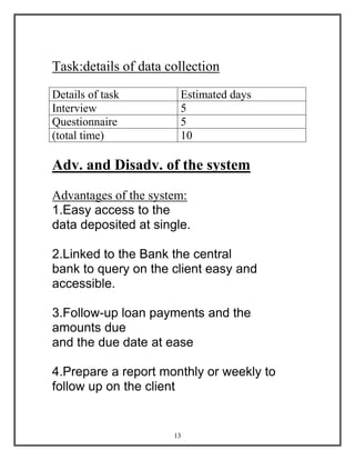 13
Task:details of data collection
Details of task Estimated days
Interview 5
Questionnaire 5
(total time) 10
Adv. and Disadv. of the system
Advantages of the system:
1.Easy access to the
data deposited at single.
2.Linked to the Bank the central
bank to query on the client easy and
accessible.
3.Follow-up loan payments and the
amounts due
and the due date at ease
4.Prepare a report monthly or weekly to
follow up on the client
 