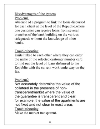 14
Disadvantages of the system
Problem1
Absence of a program to link the loans disbursed
for each client at the level of the Republic.where
one customer can receive loans from several
branches of the bank building on the various
safeguards without the knowledge of other
banks.
Troubleshooting
Units linked to each other where they can enter
the name of the selected customer number card
to find out the level of loans disbursed to the
Republic with the current work underway on the
fax.
Problem2
Not accurately determine the value of the
collateral in the presence of non-
transparentmarket where the value of
the guarantee is transparent and clear,
for example, the value of the apartments are
not fixed and not clear in most areas
Troubleshooting
Make the market transparent.
 