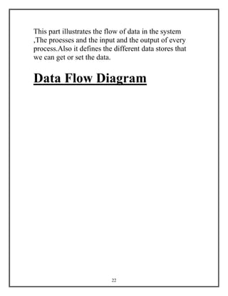 22
This part illustrates the flow of data in the system
,The proesses and the input and the output of every
process.Also it defines the different data stores that
we can get or set the data.
Data Flow Diagram
 