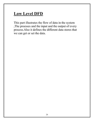 26
Low Level DFD
This part illustrates the flow of data in the system
,The proesses and the input and the output of every
process.Also it defines the different data stores that
we can get or set the data.
 