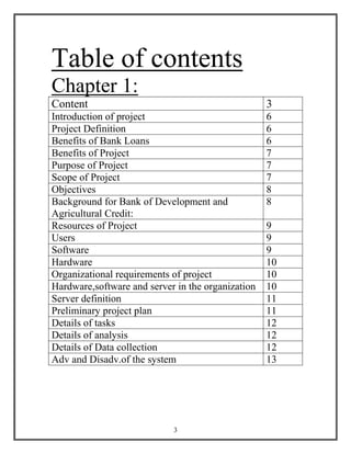 3
Table of contents
Chapter 1:
Content 3
Introduction of project 6
Project Definition 6
Benefits of Bank Loans 6
Benefits of Project 7
Purpose of Project 7
Scope of Project 7
Objectives 8
Background for Bank of Development and
Agricultural Credit:
8
Resources of Project 9
Users 9
Software 9
Hardware 10
Organizational requirements of project 10
Hardware,software and server in the organization 10
Server definition 11
Preliminary project plan 11
Details of tasks 12
Details of analysis 12
Details of Data collection 12
Adv and Disadv.of the system 13
 