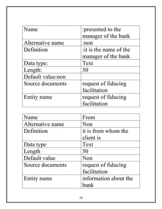 58
Name :presented to the
manager of the bank
Alternative name :non
Definition :it is the name of the
manager of the bank
Data type: Text
Length: 50
Default value:non
Source documents request of fiducing
facilitation
Entity name request of fiducing
facilitation
Name From
Alternative name Non
Definition it is from whom the
client is
Data type Text
Length 50
Default value Non
Source documents request of fiducing
facilitation
Entity name information about the
bank
 