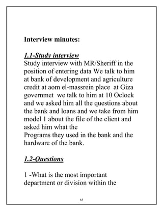 65
Interview minutes:
1.1-Study interview
Study interview with MR/Sheriff in the
position of entering data We talk to him
at bank of development and agriculture
credit at aom el-massrein place at Giza
governmet we talk to him at 10 Oclock
and we asked him all the questions about
the bank and loans and we take from him
model 1 about the file of the client and
asked him what the
Programs they used in the bank and the
hardware of the bank.
1.2-Questions
1 -What is the most important
department or division within the
 