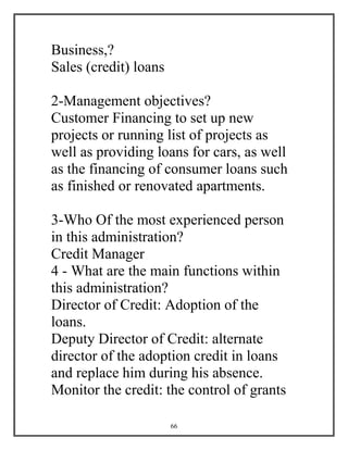 66
Business,?
Sales (credit) loans
2-Management objectives?
Customer Financing to set up new
projects or running list of projects as
well as providing loans for cars, as well
as the financing of consumer loans such
as finished or renovated apartments.
3-Who Of the most experienced person
in this administration?
Credit Manager
4 - What are the main functions within
this administration?
Director of Credit: Adoption of the
loans.
Deputy Director of Credit: alternate
director of the adoption credit in loans
and replace him during his absence.
Monitor the credit: the control of grants
 