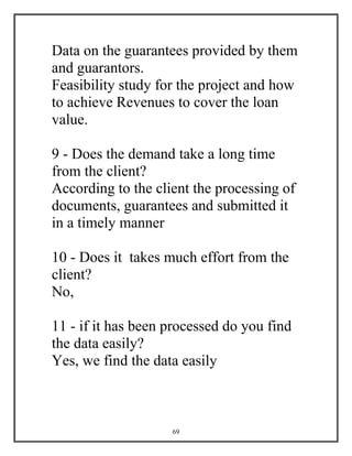 69
Data on the guarantees provided by them
and guarantors.
Feasibility study for the project and how
to achieve Revenues to cover the loan
value.
9 - Does the demand take a long time
from the client?
According to the client the processing of
documents, guarantees and submitted it
in a timely manner
10 - Does it takes much effort from the
client?
No,
11 - if it has been processed do you find
the data easily?
Yes, we find the data easily
 