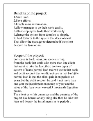 7
Benefits of the project:
1.Save time.
2.Save efforts.
3.Enable more information.
4.allow manager to do their work easily.
5.allow employees to do their work easily.
6.change the system from complex to simple.
7. Add features to the system that doesnot exist
That allow the manager to determine if the client
deserve the loan or not.
Scope of the project:
our scope is bank loans.our scope starting
from the bank that deals with more than one client
that want to take the loan.there are two types of
system of loans(normal loan that we use in that bank
and debit account that we did not use in that bank)the
normal loan is that the client paid it on periods on
years but the debit account he paid it not more than
one year the installment on month or year and the
value of the loan never exceed 3 thousands Egyptian
pound.
The client enter his gurantees and the gurantee of the
project like houses or any thing else then he take that
loan and he pay the installments in its periods .
 