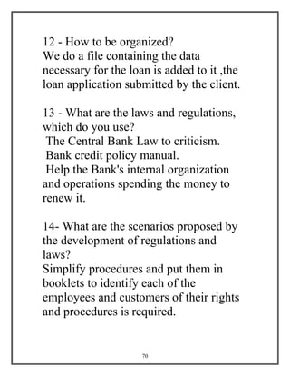 70
12 - How to be organized?
We do a file containing the data
necessary for the loan is added to it ,the
loan application submitted by the client.
13 - What are the laws and regulations,
which do you use?
The Central Bank Law to criticism.
Bank credit policy manual.
Help the Bank's internal organization
and operations spending the money to
renew it.
14- What are the scenarios proposed by
the development of regulations and
laws?
Simplify procedures and put them in
booklets to identify each of the
employees and customers of their rights
and procedures is required.
 