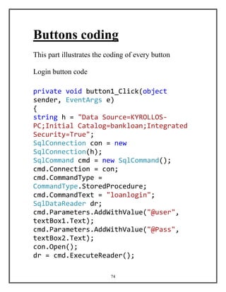 74
Buttons coding
This part illustrates the coding of every button
Login button code
private void button1_Click(object
sender, EventArgs e)
{
string h = "Data Source=KYROLLOS-
PC;Initial Catalog=bankloan;Integrated
Security=True";
SqlConnection con = new
SqlConnection(h);
SqlCommand cmd = new SqlCommand();
cmd.Connection = con;
cmd.CommandType =
CommandType.StoredProcedure;
cmd.CommandText = "loanlogin";
SqlDataReader dr;
cmd.Parameters.AddWithValue("@user",
textBox1.Text);
cmd.Parameters.AddWithValue("@Pass",
textBox2.Text);
con.Open();
dr = cmd.ExecuteReader();
 
