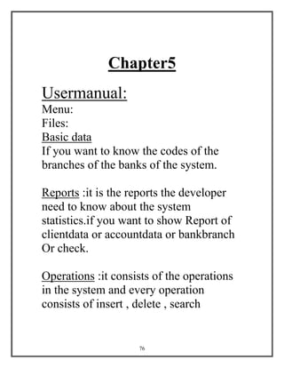 76
Chapter5
Usermanual:
Menu:
Files:
Basic data
If you want to know the codes of the
branches of the banks of the system.
Reports :it is the reports the developer
need to know about the system
statistics.if you want to show Report of
clientdata or accountdata or bankbranch
Or check.
Operations :it consists of the operations
in the system and every operation
consists of insert , delete , search
 