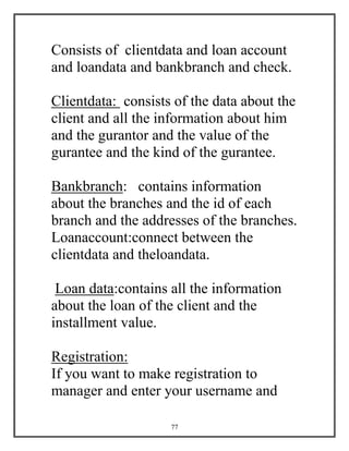 77
Consists of clientdata and loan account
and loandata and bankbranch and check.
Clientdata: consists of the data about the
client and all the information about him
and the gurantor and the value of the
gurantee and the kind of the gurantee.
Bankbranch: contains information
about the branches and the id of each
branch and the addresses of the branches.
Loanaccount:connect between the
clientdata and theloandata.
Loan data:contains all the information
about the loan of the client and the
installment value.
Registration:
If you want to make registration to
manager and enter your username and
 