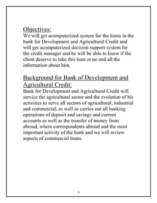 8
Objectives:
We will get acomputerized system for the loans in the
bank for Development and Agricultural Credit and
will get acomputerized decision support system for
the credit manager and he will be able to know if the
client deserve to take this loan or no and all the
information about him.
Background for Bank of Development and
Agricultural Credit:
Bank for Development and Agricultural Credit will
service the agricultural sector and the evolution of his
activities to serve all sectors of agricultural, industrial
and commercial, as well as carries out all banking
operations of deposit and savings and current
accounts as well as the transfer of money from
abroad, where correspondents abroad and the most
important activity of the bank and we will review
aspects of commercial loans.
 