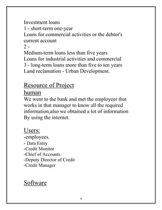 9
Investment loans
1 - short-term one-year
Loans for commercial activities or the debtor's
current account
2 -
Medium-term loans less than five years
Loans for industrial activities and commercial
3 - long-term loans more than five to ten years
Land reclamation - Urban Development.
Resource of Project
human
We went to the bank and met the employeer that
works in that manager to know all the required
information,also we obtained a lot of information
By using the internet.
Users:
-employees.
- Data Entry
-Credit Monitor
-Chief of Accounts
-Deputy Director of Credit
-Credit Manager
Software
 