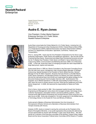Executive
Biography
Hewlett Packard Enterprise
13600 EDS Drive
Herndon, VA 20171
hpe.com
Audra E. Ryan-Jones
Vice President, Civilian Market Segment
Enterprise Services U.S. Public Sector,
Hewlett Packard Enterprise
Audra Ryan-Jones leads the Civilian Market for U.S. Public Sector, including the U.S.
Department of Housing and Urban Development (HUD), Federal Reserve Bank (FRB),
U.S. Postal Service (USPS), National Aeronautics and Space Administration (NASA),
and the U.S. Departments of Education, Agriculture, Commerce, Treasury and
Transportation.
Prior to Joining HPE, Audra was the Vice President of Operations for the Xerox Large
Enterprise Organization, Public Sector and Healthcare Operations. She has also led the
Financial Services Sector, Government and Select East Commercial Accounts and was
the Go To Market Vice President, Public Sector and Retail in Xerox Global Document
Outsourcing (GDO), Communication and Marketing Services (CMS) Line of Business
(LOB). In that role, Audra led a team of managing principals who were responsible for
large deal pursuit, capture and execution.
Audra joined Xerox in 1995 as a Senior Consultant in the Document Consulting Group.
She has held many senior management roles including Region Manager of Strategic
Outsourcing, Special Assistant to the President of Xerox Global Services, General
Manager for the DC Metro Operation, Business Services Director or the Mid-Atlantic
Public Sector Operations, and Managing Director for Delivery and Client Operations.
She led the international team that revived and implemented the global strategy for the
Document Outsourcing and Communication Services LOB. Audra became Vice
President; Go to Market Operations in 2006 with responsibility for North America. In
2007 when the move to industry groups occurred, Audra led the Healthcare and Public
Sector Assignment. In 2008, she assumed the responsibility for Retail and Public
Sector.
Prior to Xerox, Audra worked for IBM. She progressed rapidly through their Systems
Engineering and Management ranks where she managed complex, technology-driven,
customer requirements, associated contract, and service delivery systems. Audra
received seven IBM Systems Engineering and Hundred Percent Clubs during her nine-
year tenure at IBM. Audra also accepted an 18-month assignment in the Middle East as
a Technology Advisor to the Kuwait Air Force and Ministry of Defense.
Audra earned a Masters of Business Administration from the University of
Pennsylvania’s Wharton School and a Bachelors of Business Administration from
Temple University with Honors.
Outside of HPE, Audra is involved in serving the community as the President of the
Board of Evangeline Ministries, a non-profit organization that provides life skill training
and job opportunities for women with HIV/Aids in Cape Town South Africa. She also
served as a member of the Executive committee of the Northern Virginia Urban League
Board and the Xerox Corporation Political Action Committee (XPAC) Board of Trustees.
 
