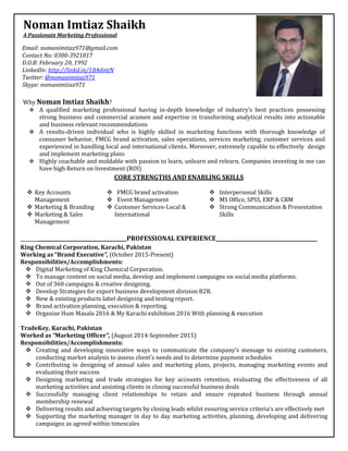 3
s
__________________________________________PROFESSIONAL EXPERIENCE________________________________________
King Chemical Corporation, Karachi, Pakistan
Working as “Brand Executive”, (October 2015-Present)
Responsibilities/Accomplishments:
 Digital Marketing of King Chemical Corporation.
 To manage content on social media, develop and implement campaigns on social media platforms.
 Out of 360 campaigns & creative designing.
 Develop Strategies for export business development division B2B.
 New & existing products label designing and testing report.
 Brand activation planning, execution & reporting.
 Organize Hum Masala 2016 & My Karachi exhibition 2016 With planning & execution
TradeKey, Karachi, Pakistan
Worked as “Marketing Officer”, (August 2014-September 2015)
Responsibilities/Accomplishments:
 Creating and developing innovative ways to communicate the company’s message to existing customers,
conducting market analysis to assess client’s needs and to determine payment schedules
 Contributing in designing of annual sales and marketing plans, projects, managing marketing events and
evaluating their success
 Designing marketing and trade strategies for key accounts retention, evaluating the effectiveness of all
marketing activities and assisting clients in closing successful business deals
 Successfully managing client relationships to retain and ensure repeated business through annual
membership renewal
 Delivering results and achieving targets by closing leads whilst ensuring service criteria’s are effectively met
 Supporting the marketing manager in day to day marketing activities, planning, developing and delivering
campaigns as agreed within timescales
Noman Imtiaz Shaikh
A Passionate Marketing Professional
Email: nomanimtiaz971@gmail.com
Contact No: 0300-3921817
D.O.B: February 20, 1992
LinkedIn: http://linkd.in/1B4dmtN
Twitter: @nomanimtiaz971
Skype: nomanimtiaz971
CORE STRENGTHS AND ENABLING SKILLS
 Key Accounts
Management
 Marketing & Branding
 Marketing & Sales
Management
 FMCG brand activation
 Event Management
 Customer Services-Local &
International
 Interpersonal Skills
 MS Office, SPSS, ERP & CRM
 Strong Communication & Presentation
Skills
Why Noman Imtiaz Shaikh?
 A qualified marketing professional having in-depth knowledge of industry’s best practices possessing
strong business and commercial acumen and expertise in transforming analytical results into actionable
and business relevant recommendations
 A results-driven individual who is highly skilled in marketing functions with thorough knowledge of
consumer behavior, FMCG brand activation, sales operations, services marketing, customer services and
experienced in handling local and international clients. Moreover, extremely capable to effectively design
and implement marketing plans
 Highly coachable and moldable with passion to learn, unlearn and relearn. Companies investing in me can
have high Return on Investment (ROI)
 