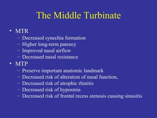 The Middle Turbinate MTR Decreased synechia formation Higher long-term patency Improved nasal airflow Decreased nasal resistance MTP Preserve important anatomic landmark Decreased risk of alteration of nasal function,  Decreased risk of atrophic rhinitis Decreased risk of hyposmia Decreased risk of frontal recess stenosis causing sinusitis 