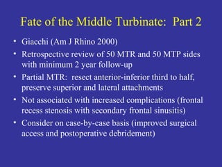 Fate of the Middle Turbinate:  Part 2 Giacchi (Am J Rhino 2000) Retrospective review of 50 MTR and 50 MTP sides with minimum 2 year follow-up Partial MTR:  resect anterior-inferior third to half, preserve superior and lateral attachments Not associated with increased complications (frontal recess stenosis with secondary frontal sinusitis) Consider on case-by-case basis (improved surgical access and postoperative debridement) 