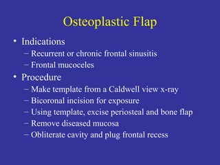 Osteoplastic Flap Indications Recurrent or chronic frontal sinusitis Frontal mucoceles Procedure Make template from a Caldwell view x-ray Bicoronal incision for exposure Using template, excise periosteal and bone flap Remove diseased mucosa Obliterate cavity and plug frontal recess 