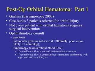 Post-Op Orbital Hematoma:  Part 1 Graham (Laryngoscope 2003) Case series 3 patients referred for orbital injury Not every patient with orbital hematoma requires surgical intervention  Ophthalmology consult proptosis intraocular pressure (observe if <30mmHg, poor vision likely if >40mmHg),  funduscopy (assess retinal blood flow) If retinal blood flow is normal, no immediate treatment If retinal blood flow is compromised, immediate canthotomy with upper and lower cantholysis 