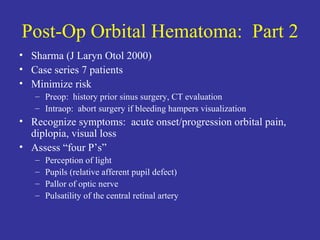 Post-Op Orbital Hematoma:  Part 2 Sharma (J Laryn Otol 2000) Case series 7 patients Minimize risk  Preop:  history prior sinus surgery, CT evaluation Intraop:  abort surgery if bleeding hampers visualization Recognize symptoms:  acute onset/progression orbital pain, diplopia, visual loss Assess “four P’s”  Perception of light Pupils (relative afferent pupil defect) Pallor of optic nerve Pulsatility of the central retinal artery 