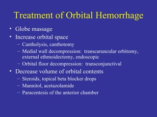 Treatment of Orbital Hemorrhage Globe massage Increase orbital space Cantholysis, canthotomy Medial wall decompression:  transcaruncular orbitomy, external ethmoidectomy, endoscopic Orbital floor decompression:  transconjunctival Decrease volume of orbital contents Steroids, topical beta blocker drops Mannitol, acetazolamide Paracentesis of the anterior chamber 
