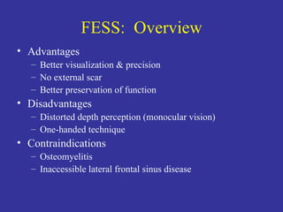 FESS:  Overview Advantages Better visualization & precision No external scar Better preservation of function Disadvantages Distorted depth perception (monocular vision) One-handed technique Contraindications Osteomyelitis Inaccessible lateral frontal sinus disease 