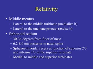 Relativity Middle meatus Lateral to the middle turbinate (medialize it) Lateral to the uncinate process (excise it) Sphenoid ostium 30-34 degrees from floor of nose 6.2-8.0 cm posterior to nasal spine Sphenoethmoidal recess at junction of superior 2/3 and inferior 1/3 of the superior turbinate Medial to middle and superior turbinates 