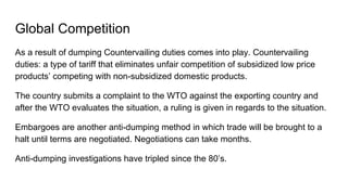 Global Competition
As a result of dumping Countervailing duties comes into play. Countervailing
duties: a type of tariff that eliminates unfair competition of subsidized low price
products’ competing with non-subsidized domestic products.
The country submits a complaint to the WTO against the exporting country and
after the WTO evaluates the situation, a ruling is given in regards to the situation.
Embargoes are another anti-dumping method in which trade will be brought to a
halt until terms are negotiated. Negotiations can take months.
Anti-dumping investigations have tripled since the 80’s.
 