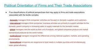 - domestic managers think companies’ activities are focused on domestic suppliers and customers.
- international managers think companies’ overseas activities are primarily to support activities for the
domestic parent company in increasing sales or supply materials for the domestic market.
- global managers view the world as their unit of analysis, and global companies produce and market
standardized products for the world market.
- multinational managers recognize the differences among national suppliers, markets, and operating
environments.
- transnational companies are responsive to local needs in multiple countries and simultaneously
retain global efficiency.
Political Orientation of Firms and Their Trade Associations
● Five classifications of political perspectives that may apply to firms and trade associations
associated with the textile complex:
 