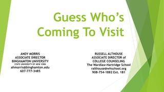 Guess Who’s
Coming To Visit
RUSSELL ALTHOUSE
ASSOCIATE DIRECTOR of
COLLEGE COUNSELING
The Wardlaw-Hartridge School
ralthouse@whschool.org
908-754-1882 Ext. 181
ANDY MORRIS
ASSOCIATE DIRECTOR
BINGHAMTON UNIVERSITY
STATE UNIVERSITY OF NEW YORK
ahmorris@binghamton.edu
607-777-3485
 