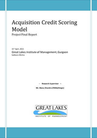 Acquisition Credit Scoring
Model
Project Final Report
31st April, 2015
Great Lakes Institute of Management,Gurgaon
Subhasis Mishra
– Research Supervisor –
Mr. Manu Chandra (FNMathlogic)
 