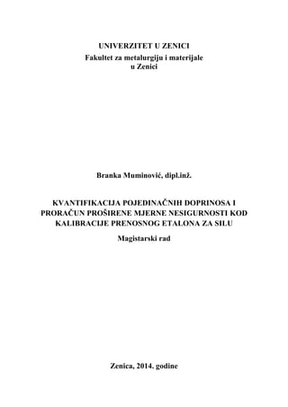 UNIVERZITET U ZENICI
Fakultet za metalurgiju i materijale
u Zenici
Branka Muminović, dipl.inž.
KVANTIFIKACIJA POJEDINAČNIH DOPRINOSA I
PRORAČUN PROŠIRENE MJERNE NESIGURNOSTI KOD
KALIBRACIJE PRENOSNOG ETALONA ZA SILU
Magistarski rad
Zenica, 2014. godine
 