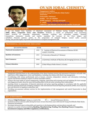 PROFESSIONAL SUMMARY
I am CA finalist from Institute of Chartered Accountant of Pakistan having in-depth knowledge of
IFRS, ISA’s, Corporate Laws and Taxation. Performs a variety of professional level accounting
duties involved in preparing, maintaining, analysing, verifying, and reconciling complex financial
transactions, statements, records, and reports; maintains the accuracy of the City’s ledgers and
subsidiary financial systems; assists in the preparation of assigned budgets, annual audit, yearend
closing; and provides highly responsible staff assistance to assigned management staff.
PROFESSIONAL AND ACADEMIC EDUCATION
QUALIFICATIONS YEAR INSTITUTE
Chartered Accountant (CA) 2015 Institute of Chartered Accountants of Pakistan (ICAP)
4 papers remaining
Bachelor of Commerce 2011 University of Karachi (2nd Division)
Inter Commerce 2009 Commecs Institute of Business & Emerging Sciences (A Grade)
Primary Education 2001 Shah Wilayat Public School ( A Grade)
AREAS OF EXPERTISE
• Engagement planning based on the understanding of the client’s business process and assessment of business and audit risks,
supervision of the engagement, review and finalization, including close liaison with client’s top management;
• Co-ordinating with various professionals such as lawyers, actuaries, independent valuators and information technology
experts and decision-making in respect of critical reportable matters;
• Acting as the team leader at various engagements, assigning, supervising and reviewing work and updating the team manager
and engagement leader about the same and handling daily on the job issues including client relationships;
• Assisting clients in preparation of financial statements and group reporting packages in accordance with the applicable
financial reporting framework including compliance with International Financial Reporting Standards (IFRS), local corporate
laws and directives of regulatory authorities; and
• Providing non-assurance advisory services for the implementation of risk management and control frameworks in client
organizations.
KEY ACHIEVEMENTS
• Obtained ‘High Performer’ rating as a result of the Annual Performance Review;
• Involved in various external audits during the tenure of more than three years with Ernst & Young Ford Rhodes Sidat Hyder,
Chartered Accountants;
• Developed advanced report writing skills and experience in developing policies and procedures manuals; and
exposure to a variety of sectors including Banking, Manufacturing, Trading, Non-Banking Finance Companies,
Investment Company and Other regulatory certifications.
OVAIS IQBAL CHISHTY
Engagement Auditor
Assurance
Nationality: Pakistani
Mobile
Dubai
+971 52 1263650
Mobil
e
Pakistan: +92-334-3004308
E - mail:
Linked in
:
Ovais.chishty@hotmail.com
//pk.linkedin.com/in/ovais-chishty-b1990496
Errnst & Young Ford Rhodes Sidat Hyder
 