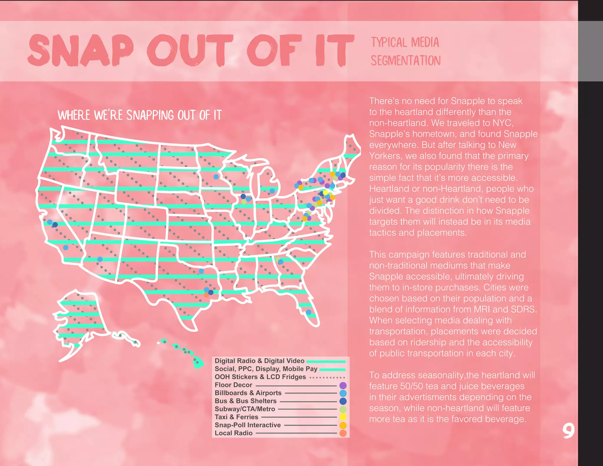 The campaign features traditional
and non-traditional mediums that
make Snapple accessible, ultimately
driving them to in-store purchases.
When selecting mediums dealing
with transportation, placements
were decided based on the
ridership and accessibility of public
transportation in each city.
We picked these cities based on
population size and Snapple drinker
habits gathered from MRI Data.
We picked these cities based on
population size and current Snapple
drinker data gathered from MRI.
SDRS data provided information
on the psychographics of people
in each area and further aided in
selecting placements.
Where we're snapping out of it
There’s no need for Snapple to speak
to the heartland differently than the
non-heartland. We traveled to NYC,
Snapple’s hometown, and found Snapple
everywhere. But after talking to New
Yorkers, we also found that the primary
reason for its popularity there is the
simple fact that it’s more accessible.
Heartland or non-Heartland, people who
just want a good drink don’t need to be
divided. The distinction in how Snapple
targets them will instead be in its media
tactics and placements.
This campaign features traditional and
non-traditional mediums that make
Snapple accessible, ultimately driving
them to in-store purchases. Cities were
chosen based on their population and a
blend of information from MRI and SDRS.
When selecting media dealing with
transportation, placements were decided
based on ridership and the accessibility
of public transportation in each city.
To address seasonality,the heartland will
feature 50/50 tea and juice beverages
in their advertisments depending on the
season, while non-heartland will feature
more tea as it is the favored beverage.
Snap out of it
9
typical media
segmentation
 