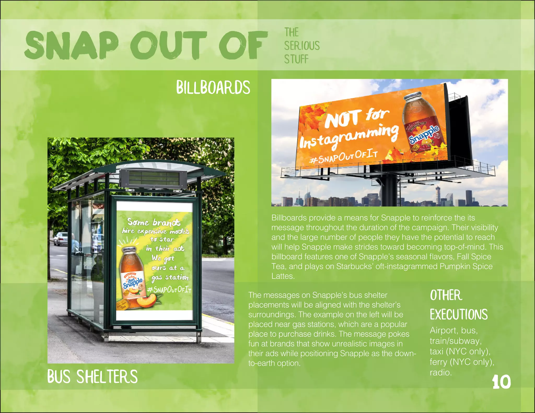 bus shelters
Billboards provide a means for Snapple to reinforce the its
message throughout the duration of the campaign. Their visibility
and the large number of people they have the potential to reach
will help Snapple make strides toward becoming top-of-mind. This
billboard features one of Snapple’s seasonal flavors, Fall Spice
Tea, and plays on Starbucks’ oft-instagrammed Pumpkin Spice
Lattes.
The messages on Snapple’s bus shelter
placements will be aligned with the shelter’s
surroundings. The example on the left will be
placed near gas stations, which are a popular
place to purchase drinks. The message pokes
fun at brands that show unrealistic images in
their ads while positioning Snapple as the down-
to-earth option.
Other
executions
Airport, bus,
train/subway,
taxi (NYC only),
ferry (NYC only),
radio.
Snap out of
the
serious
stuff
billboards
10
 