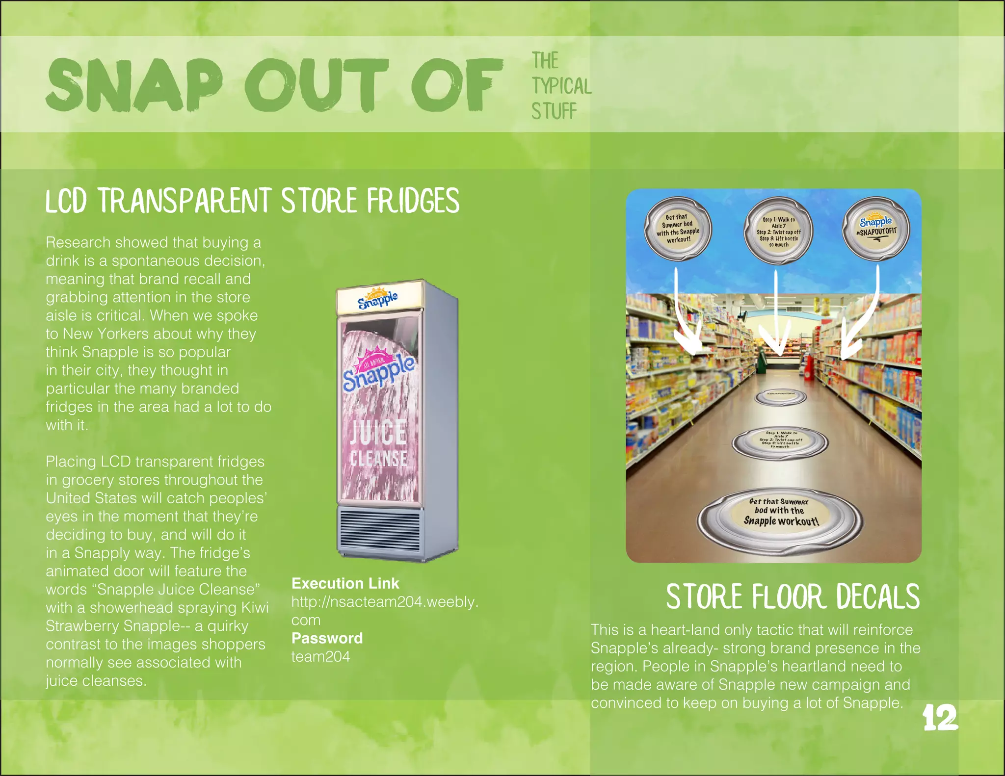 This is a heart-land only tactic that will reinforce
Snapple’s already- strong brand presence in the
region. People in Snapple’s heartland need to
be made aware of Snapple new campaign and
convinced to keep on buying a lot of Snapple.
store floor decals
LCD transparent store fridges
Research showed that buying a
drink is a spontaneous decision,
meaning that brand recall and
grabbing attention in the store
aisle is critical. When we spoke
to New Yorkers about why they
think Snapple is so popular
in their city, they thought in
particular the many branded
fridges in the area had a lot to do
with it.
Placing LCD transparent fridges
in grocery stores throughout the
United States will catch peoples’
eyes in the moment that they’re
deciding to buy, and will do it
in a Snapply way. The fridge’s
animated door will feature the
words “Snapple Juice Cleanse”
with a showerhead spraying Kiwi
Strawberry Snapple-- a quirky
contrast to the images shoppers
normally see associated with
juice cleanses.
the
typical
stuffSnap out of
12
Execution Link
http://nsacteam204.weebly.
com
Password
team204
 