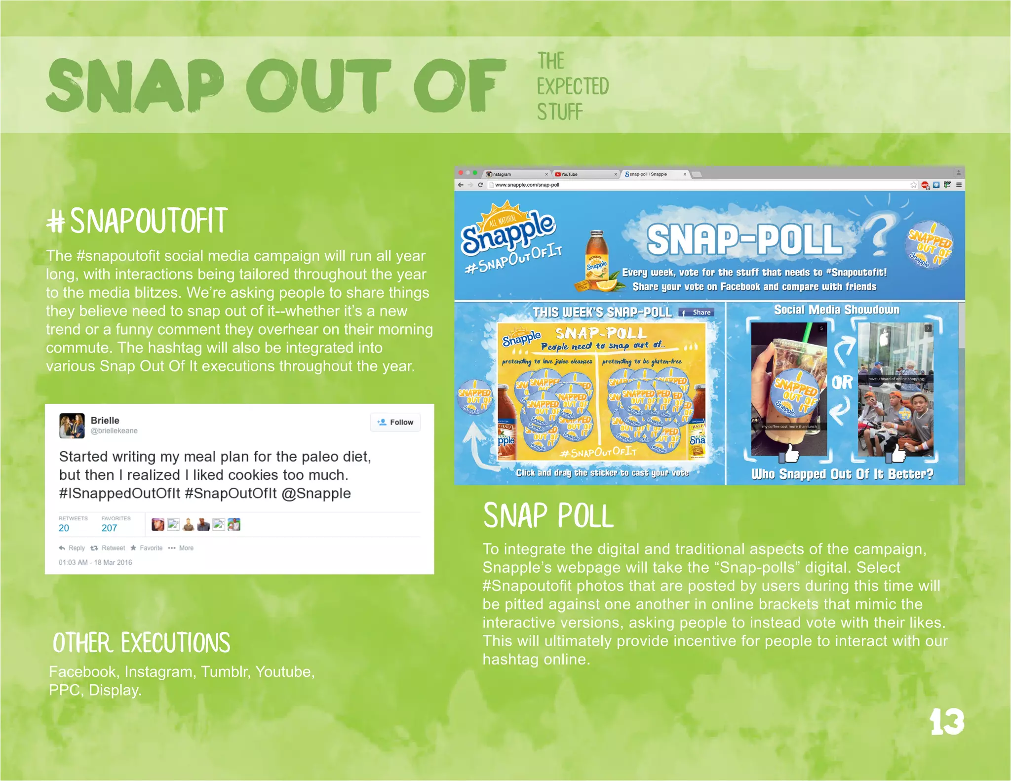 the
expected
stuffSnap out of
Other executions
Facebook, Instagram, Tumblr, Youtube,
PPC, Display.
#snapoutofit
The #snapoutofit social media campaign will run all year
long, with interactions being tailored throughout the year
to the media blitzes. We’re asking people to share things
they believe need to snap out of it--whether it’s a new
trend or a funny comment they overhear on their morning
commute. The hashtag will also be integrated into
various Snap Out Of It executions throughout the year.
13
To integrate the digital and traditional aspects of the campaign,
Snapple’s webpage will take the “Snap-polls” digital. Select
#Snapoutofit photos that are posted by users during this time will
be pitted against one another in online brackets that mimic the
interactive versions, asking people to instead vote with their likes.
This will ultimately provide incentive for people to interact with our
hashtag online.
snap poll
 