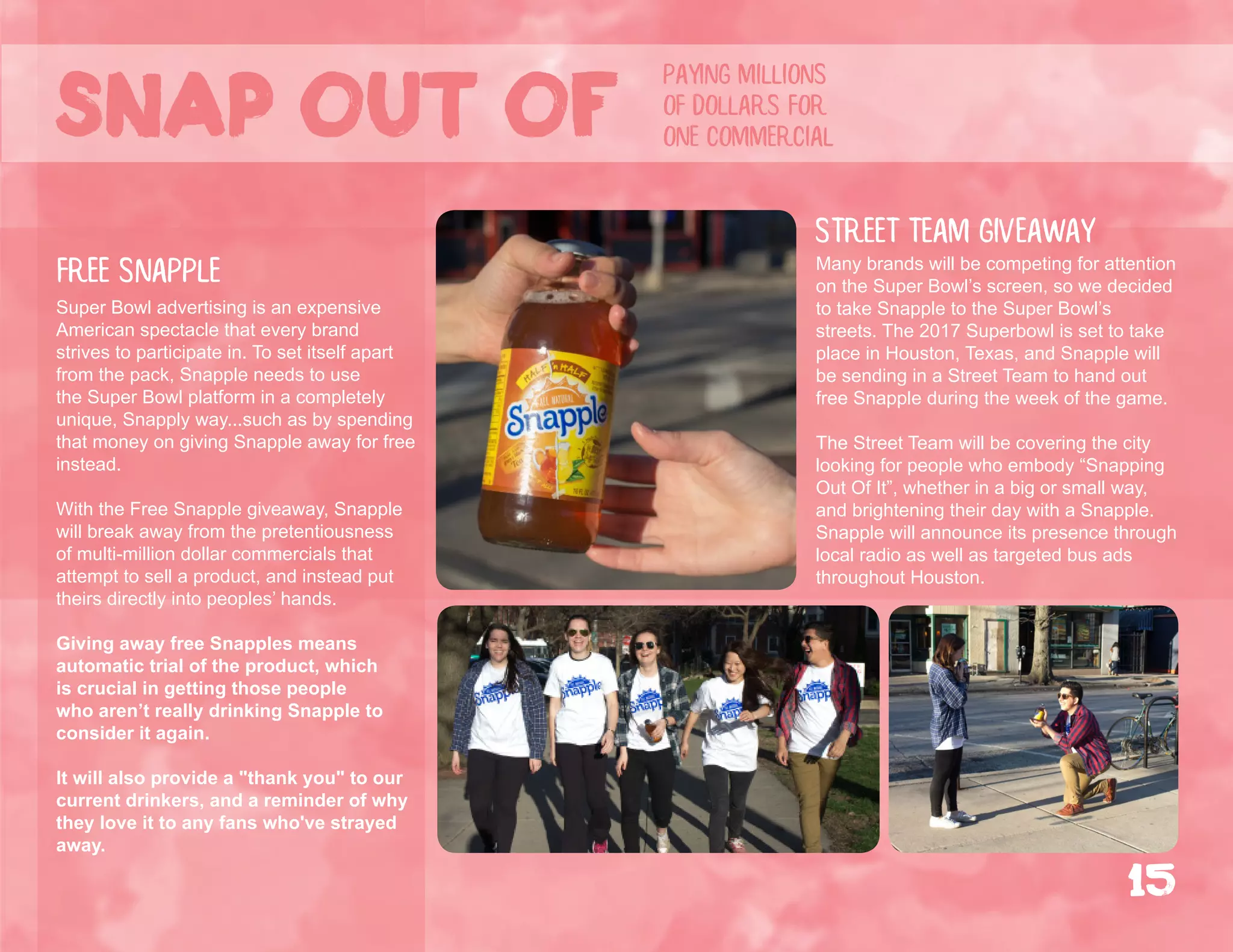 Super Bowl advertising is an expensive
American spectacle that every brand
strives to participate in. To set itself apart
from the pack, Snapple needs to use
the Super Bowl platform in a completely
unique, Snapply way...such as by spending
that money on giving Snapple away for free
instead.
With the Free Snapple giveaway, Snapple
will break away from the pretentiousness
of multi-million dollar commercials that
attempt to sell a product, and instead put
theirs directly into peoples’ hands.
Giving away free Snapples means
automatic trial of the product, which
is crucial in getting those people
who aren’t really drinking Snapple to
consider it again.
It will also provide a "thank you" to our
current drinkers, and a reminder of why
they love it to any fans who've strayed
away.
Many brands will be competing for attention
on the Super Bowl’s screen, so we decided
to take Snapple to the Super Bowl’s
streets. The 2017 Superbowl is set to take
place in Houston, Texas, and Snapple will
be sending in a Street Team to hand out
free Snapple during the week of the game.
The Street Team will be covering the city
looking for people who embody “Snapping
Out Of It”, whether in a big or small way,
and brightening their day with a Snapple.
Snapple will announce its presence through
local radio as well as targeted bus ads
throughout Houston.
Street Team giveaway
free snapple
paying millions
of dollars for
one commercialSnap out of
15
 