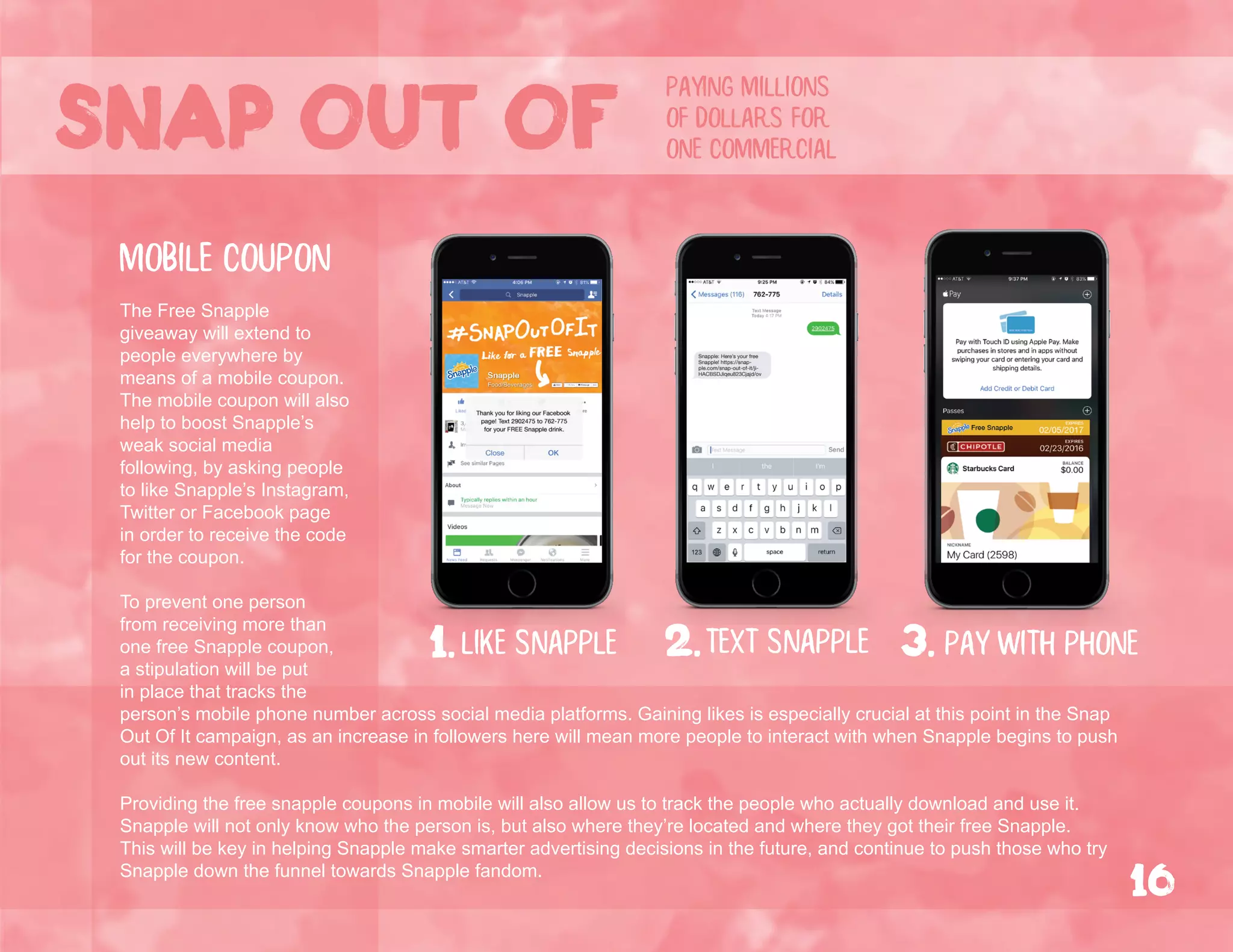The Free Snapple
giveaway will extend to
people everywhere by
means of a mobile coupon.
The mobile coupon will also
help to boost Snapple’s
weak social media
following, by asking people
to like Snapple’s Instagram,
Twitter or Facebook page
in order to receive the code
for the coupon.
To prevent one person
from receiving more than
one free Snapple coupon,
a stipulation will be put
in place that tracks the
person’s mobile phone number across social media platforms. Gaining likes is especially crucial at this point in the Snap
Out Of It campaign, as an increase in followers here will mean more people to interact with when Snapple begins to push
out its new content.
Providing the free snapple coupons in mobile will also allow us to track the people who actually download and use it.
Snapple will not only know who the person is, but also where they’re located and where they got their free Snapple.
This will be key in helping Snapple make smarter advertising decisions in the future, and continue to push those who try
Snapple down the funnel towards Snapple fandom.
2.text snapplelike snapple1. 3. pay with phone
mobile coupon
Snap out of
16
paying millions
of dollars for
one commercial
 