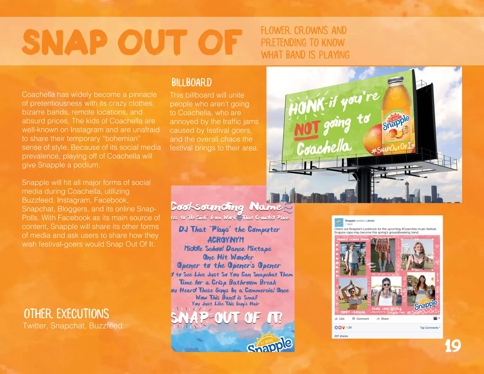 Snap out of
flower crowns and
pretending to know
what band is playing
billboard
Coachella has widely become a pinnacle
of pretentiousness with its crazy clothes,
bizarre bands, remote locations, and
absurd prices. The kids of Coachella are
well-known on Instagram and are unafraid
to share their temporary “bohemian”
sense of style. Because of its social media
prevalence, playing off of Coachella will
give Snapple a podium.
Snapple will hit all major forms of social
media during Coachella, utilizing
Buzzfeed, Instagram, Facebook,
Snapchat, Bloggers, and its online Snap-
Polls. With Facebook as its main source of
content, Snapple will share its other forms
of media and ask users to share how they
wish festival-goers would Snap Out Of It.
Other executions
Twitter, Snapchat, Buzzfeed.
19
This billboard will unite
people who aren’t going
to Coachella, who are
annoyed by the traffic jams
caused by festival goers,
and the overall chaos the
festival brings to their area.
 