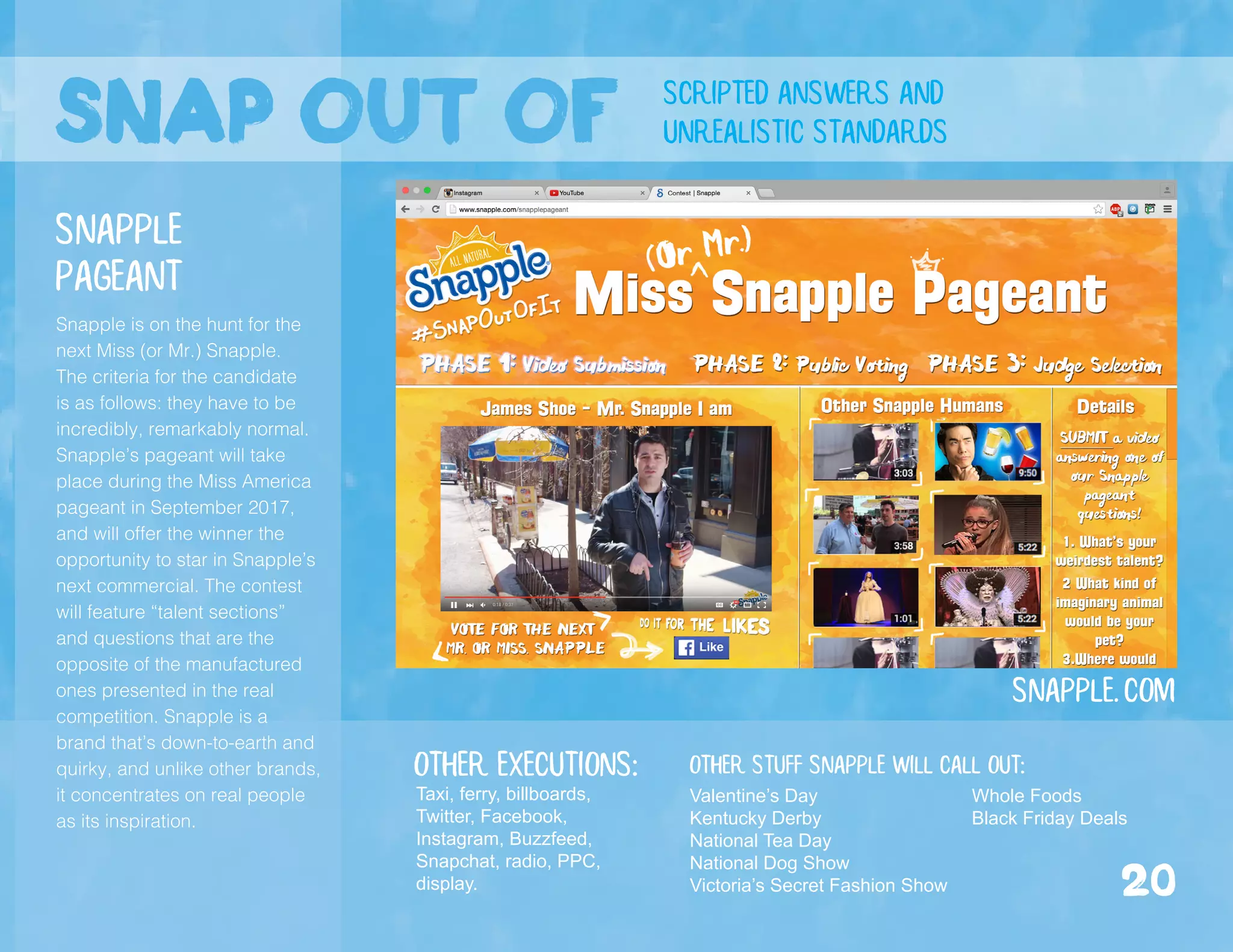 snap out of scripted answers and
unrealistic standards
Snapple is on the hunt for the
next Miss (or Mr.) Snapple.
The criteria for the candidate
is as follows: they have to be
incredibly, remarkably normal.
Snapple’s pageant will take
place during the Miss America
pageant in September 2017,
and will offer the winner the
opportunity to star in Snapple’s
next commercial. The contest
will feature “talent sections”
and questions that are the
opposite of the manufactured
ones presented in the real
competition. Snapple is a
brand that’s down-to-earth and
quirky, and unlike other brands,
it concentrates on real people
as its inspiration.
Snapple.com
Snapple
Pageant
Valentine’s Day
Kentucky Derby
National Tea Day
National Dog Show
Victoria’s Secret Fashion Show
Other stuff Snapple Will call out:
Whole Foods
Black Friday Deals
Other executions:
Taxi, ferry, billboards,
Twitter, Facebook,
Instagram, Buzzfeed,
Snapchat, radio, PPC,
display. 20
 