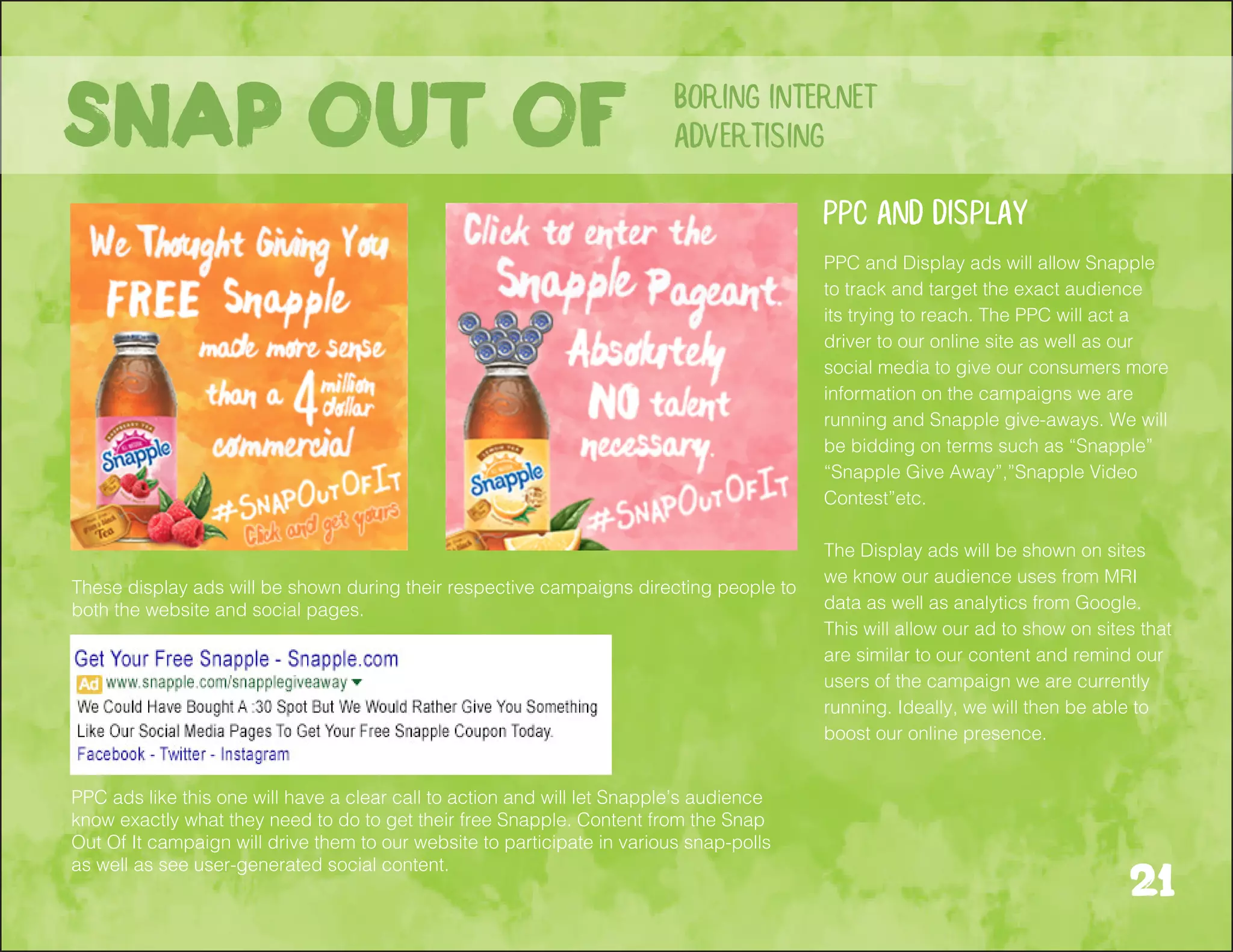21
boring internet
advertisingSnap out of
These display ads will be shown during their respective campaigns directing people to
both the website and social pages.
PPC ads like this one will have a clear call to action and will let Snapple’s audience
know exactly what they need to do to get their free Snapple. Content from the Snap
Out Of It campaign will drive them to our website to participate in various snap-polls
as well as see user-generated social content.
PPC and Display ads will allow Snapple
to track and target the exact audience
its trying to reach. The PPC will act a
driver to our online site as well as our
social media to give our consumers more
information on the campaigns we are
running and Snapple give-aways. We will
be bidding on terms such as “Snapple”
“Snapple Give Away”,”Snapple Video
Contest”etc.
The Display ads will be shown on sites
we know our audience uses from MRI
data as well as analytics from Google.
This will allow our ad to show on sites that
are similar to our content and remind our
users of the campaign we are currently
running. Ideally, we will then be able to
boost our online presence.
PPC and Display
 