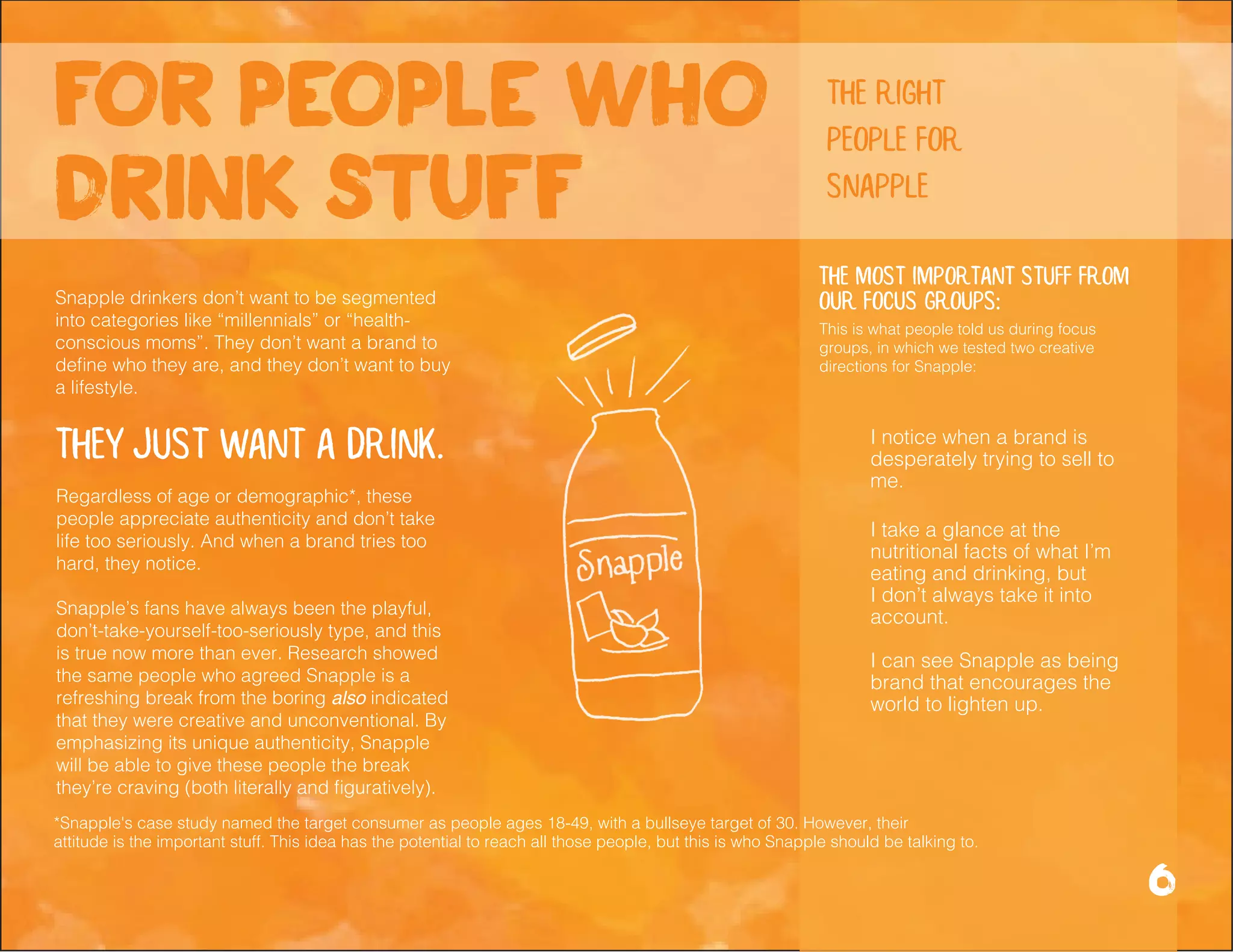 *Snapple's case study named the target consumer as people ages 18-49, with a bullseye target of 30. However, their
attitude is the important stuff. This idea has the potential to reach all those people, but this is who Snapple should be talking to.
Snapple drinkers don’t want to be segmented
into categories like “millennials” or “health-
conscious moms”. They don’t want a brand to
define who they are, and they don’t want to buy
a lifestyle.
They just want a drink.
Regardless of age or demographic*, these
people appreciate authenticity and don’t take
life too seriously. And when a brand tries too
hard, they notice.
Snapple’s fans have always been the playful,
don’t-take-yourself-too-seriously type, and this
is true now more than ever. Research showed
the same people who agreed Snapple is a
refreshing break from the boring also indicated
that they were creative and unconventional. By
emphasizing its unique authenticity, Snapple
will be able to give these people the break
they’re craving (both literally and figuratively).
I take a glance at the
nutritional facts of what I’m
eating and drinking, but
I don’t always take it into
account.
I notice when a brand is
desperately trying to sell to
me.
I can see Snapple as being
brand that encourages the
world to lighten up.
The most important stuff from
our focus groups:
for people who
drink stuff
6
the right
people for
snapple
This is what people told us during focus
groups, in which we tested two creative
directions for Snapple:
 