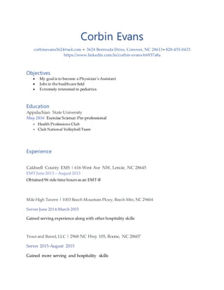 Corbin Evans
corbinevans3624@aol.com  3624 Bermuda Drive, Conover, NC 28613 828-455-0433
https://www.linkedin.com/in/corbin-evans-b6937a8a
Objectives
 My goal is to become a Physician’s Assistant
 Jobs in the healthcare field
 Extremely interested in pediatrics
Education
Appalachian State University
May 2016 Exercise Science: Pre-professional
 Health Professions Club
 Club National Volleyball Team
Experience
Caldwell County EMS | 616 West Ave NW, Lenoir, NC 28645
EMT June 2013 – August 2013
Obtained 96 ride time hours as an EMT-B
Mile High Tavern | 1003 Beech Mountain Pkwy, Beech Mtn,NC 29604
Server June 2014-March 2015
Gained serving experience along with other hospitality skills
Trout and Barrel, LLC | 2968 NC Hwy 105, Boone, NC 28607
Server 2015-August 2015
Gained more serving and hospitality skills
 