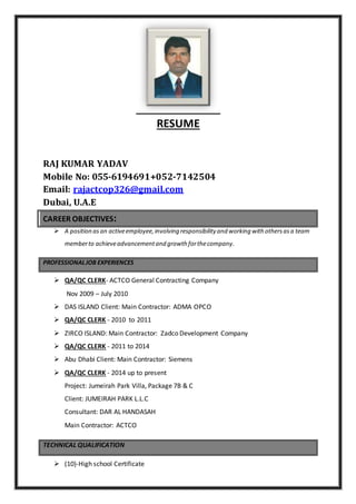 RESUME
RAJ KUMAR YADAV
Mobile No: 055-6194691+052-7142504
Email: rajactcop326@gmail.com
Dubai, U.A.E
CAREER OBJECTIVES:
 A position as an activeemployee,involving responsibility and working with othersasa team
memberto achieveadvancementand growth forthecompany.
PROFESSIONALJOB EXPERIENCES
 QA/QC CLERK- ACTCO General Contracting Company
Nov 2009 – July 2010
 DAS ISLAND Client: Main Contractor: ADMA OPCO
 QA/QC CLERK - 2010 to 2011
 ZIRCO ISLAND: Main Contractor: Zadco Development Company
 QA/QC CLERK - 2011 to 2014
 Abu Dhabi Client: Main Contractor: Siemens
 QA/QC CLERK - 2014 up to present
Project: Jumeirah Park Villa, Package 7B & C
Client: JUMEIRAH PARK L.L.C
Consultant: DAR AL HANDASAH
Main Contractor: ACTCO
TECHNICAL QUALIFICATION
 (10)-High school Certificate
 