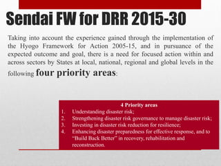 Sendai FW for DRR 2015-30
Taking into account the experience gained through the implementation of
the Hyogo Framework for Action 2005-15, and in pursuance of the
expected outcome and goal, there is a need for focused action within and
across sectors by States at local, national, regional and global levels in the
following four priority areas:
4 Priority areas
1. Understanding disaster risk;
2. Strengthening disaster risk governance to manage disaster risk;
3. Investing in disaster risk reduction for resilience;
4. Enhancing disaster preparedness for effective response, and to
“Build Back Better” in recovery, rehabilitation and
reconstruction.
 