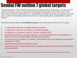 “Implementation of the Sendai Framework for Disaster Risk Reduction over the next 15
years will require strong commitment and political leadership and will be vital to the
achievement of future agreements on sustainable development goals and climate later this
year. As the UN Secretary-General said here on the opening day, sustainability starts in
Sendai.”
The framework outlines seven global targets to be achieved over the next 15 years:
1. A substantial reduction in global disaster mortality;
2. A substantial reduction in numbers of affected people;
3. A reduction in economic losses in relation to global GDP;
4. substantial reduction in disaster damage to critical infrastructure and disruption of
basic services, including health and education facilities;
5. an increase in the number of countries with national and local disaster risk reduction
strategies by 2020;
6. enhanced international cooperation; and
7. increased access to multi-hazard early warning systems and disaster risk information
and assessments.
Sendai FW outline 7 global targets
bibhuti.undmt@gmail.com
 