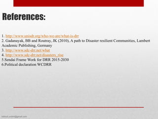 1. http://www.unisdr.org/who-we-are/what-is-drr
2. Gadanayak, BB and Routray, JK (2010), A path to Disaster resilient Communities, Lambert
Academic Publishing, Germany
3. http://www.sdc-drr.net/what
4. http://www.sdc-drr.net/disasters_rise
5.Sendai Frame Work for DRR 2015-2030
6.Political declaration WCDRR
References:
bibhuti.undmt@gmail.com
 
