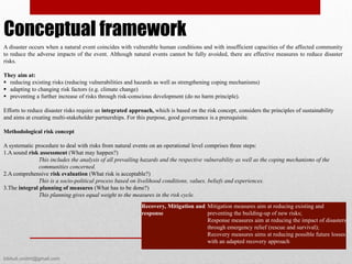 Recovery, Mitigation and
response
Mitigation measures aim at reducing existing and
preventing the building-up of new risks;
Response measures aim at reducing the impact of disasters
through emergency relief (rescue and survival);
Recovery measures aims at reducing possible future losses
with an adapted recovery approach
A disaster occurs when a natural event coincides with vulnerable human conditions and with insufficient capacities of the affected community
to reduce the adverse impacts of the event. Although natural events cannot be fully avoided, there are effective measures to reduce disaster
risks.
They aim at:
 reducing existing risks (reducing vulnerabilities and hazards as well as strengthening coping mechanisms)
 adapting to changing risk factors (e.g. climate change)
 preventing a further increase of risks through risk-conscious development (do no harm principle).
Efforts to reduce disaster risks require an integrated approach, which is based on the risk concept, considers the principles of sustainability
and aims at creating multi-stakeholder partnerships. For this purpose, good governance is a prerequisite.
Methodological risk concept
A systematic procedure to deal with risks from natural events on an operational level comprises three steps:
1.A sound risk assessment (What may happen?)
This includes the analysis of all prevailing hazards and the respective vulnerability as well as the coping mechanisms of the
communities concerned.
2.A comprehensive risk evaluation (What risk is acceptable?)
This is a socio-political process based on livelihood conditions, values, beliefs and experiences.
3.The integral planning of measures (What has to be done?)
This planning gives equal weight to the measures in the risk cycle.
Conceptual framework
bibhuti.undmt@gmail.com
 