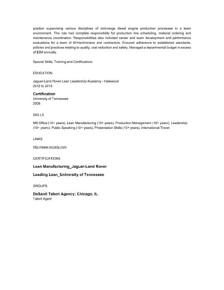 position supervising various disciplines of mid-range diesel engine production processes in a team
environment. This role had complete responsibility for production line scheduling, material ordering and
maintenance coordination. Responsibilities also included career and team development and performance
evaluations for a team of 60+technicians and contractors. Ensured adherence to established standards,
policies and practices relating to quality, cost reduction and safety. Managed a departmental budget in excess
of $3M annually.
Special Skills, Training and Certifications
EDUCATION
Jaguar-Land Rover Lean Leadership Academy - Halewood
2012 to 2013
Certification
University of Tennessee
2008
SKILLS
MS Office (10+ years), Lean Manufacturing (10+ years), Production Management (10+ years), Leadership
(10+ years), Public Speaking (10+ years), Presentation Skills (10+ years), International Travel
LINKS
http://www.kccady.com
CERTIFICATIONS
Lean Manufacturing_Jaguar-Land Rover
Leading Lean_University of Tennessee
GROUPS
DeSanti Talent Agency; Chicago, IL.
Talent Agent
 